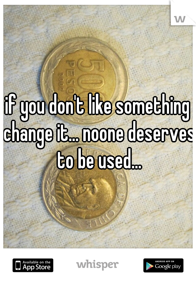 if you don't like something change it... noone deserves to be used...