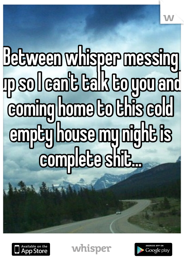 Between whisper messing up so I can't talk to you and coming home to this cold empty house my night is complete shit...