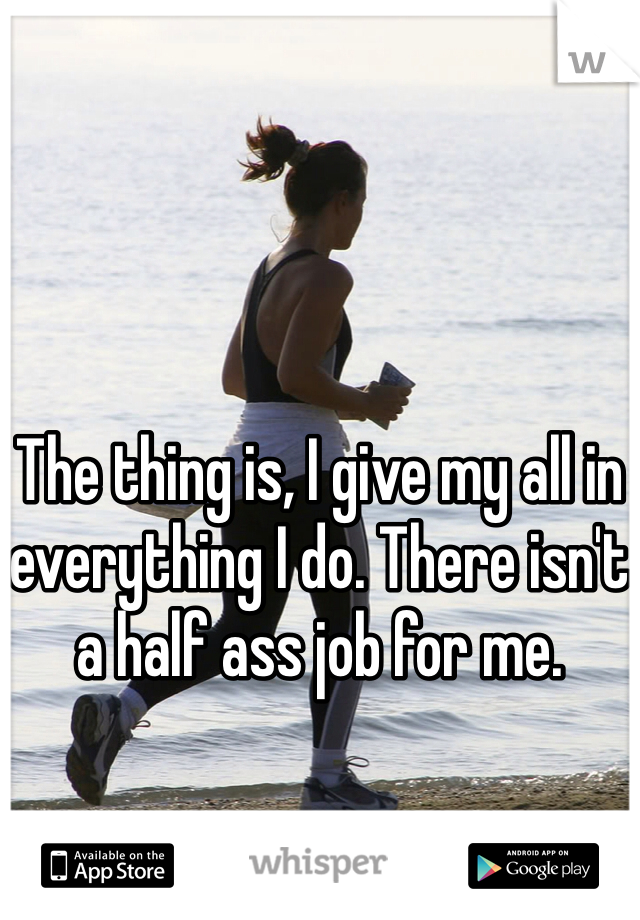 The thing is, I give my all in everything I do. There isn't a half ass job for me. 
