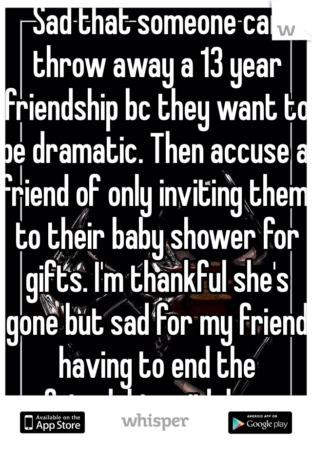 Sad that someone can throw away a 13 year friendship bc they want to be dramatic. Then accuse a friend of only inviting them to their baby shower for gifts. I'm thankful she's gone but sad for my friend having to end the friendship with her. 