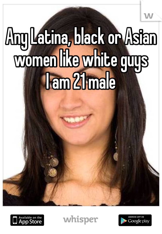 Any Latina, black or Asian women like white guys 
I am 21 male