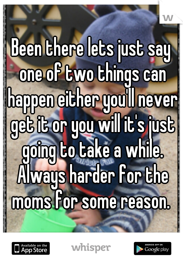Been there lets just say one of two things can happen either you'll never get it or you will it's just going to take a while. Always harder for the moms for some reason. 