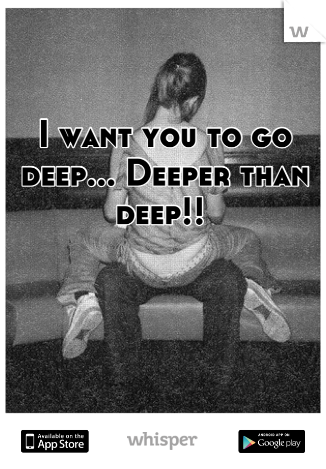 I want you to go deep... Deeper than deep!! 