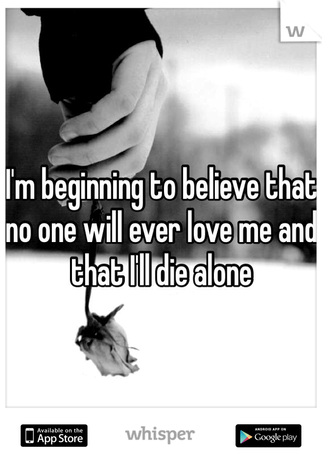 I'm beginning to believe that no one will ever love me and that I'll die alone 