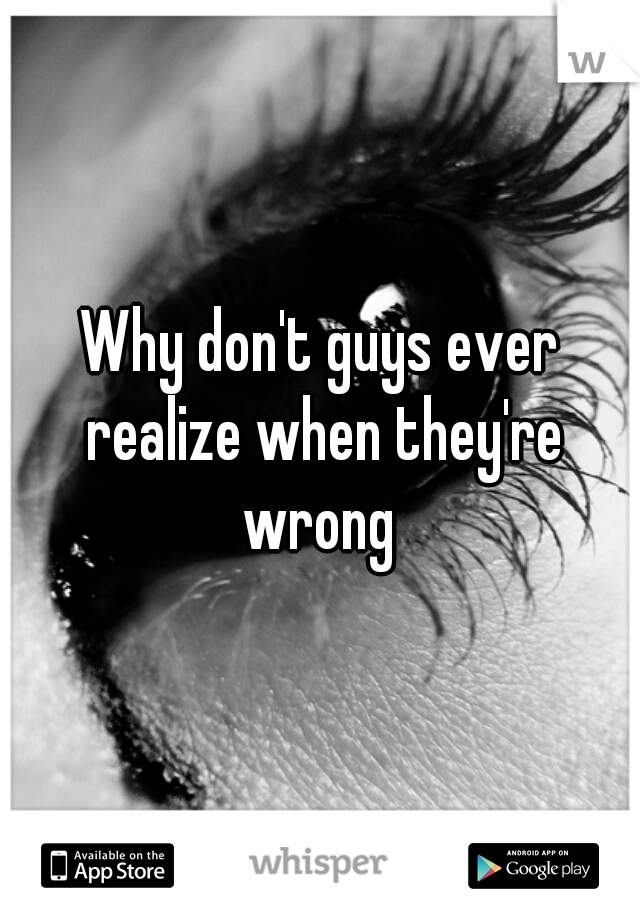 Why don't guys ever realize when they're wrong 