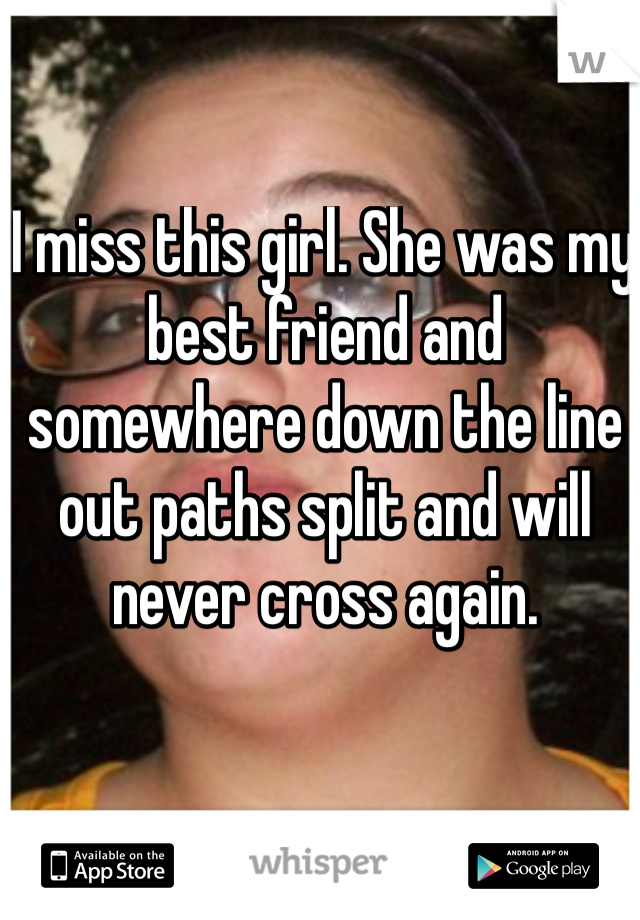 I miss this girl. She was my best friend and somewhere down the line out paths split and will never cross again.