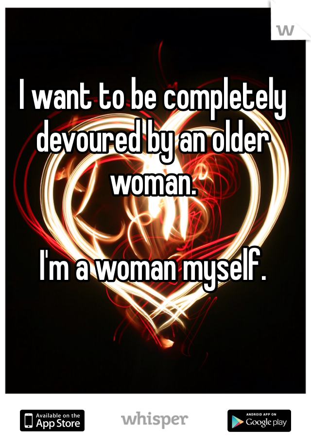 I want to be completely devoured by an older woman. 

I'm a woman myself. 