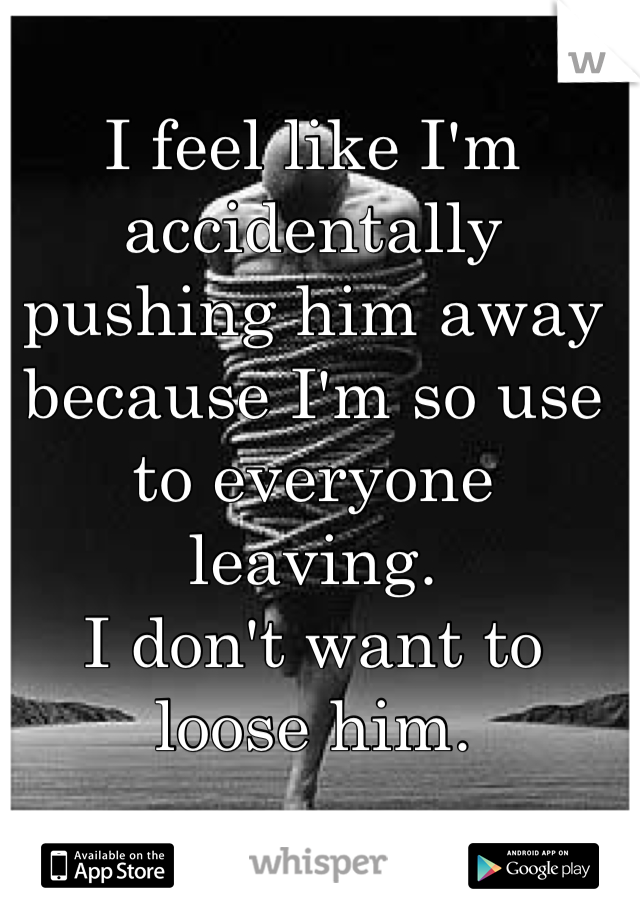 I feel like I'm accidentally pushing him away because I'm so use to everyone leaving. 
I don't want to loose him. 