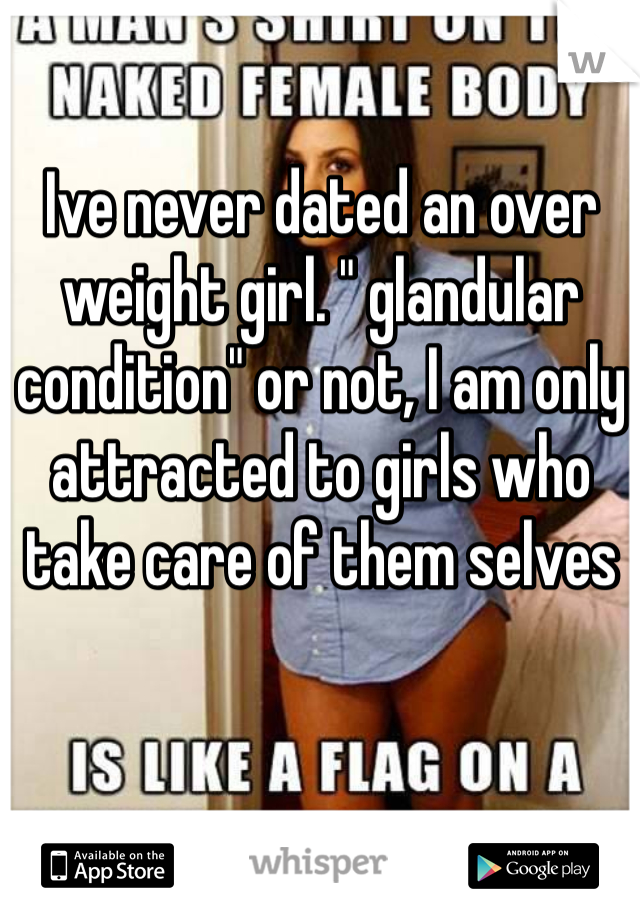 Ive never dated an over weight girl. " glandular condition" or not, I am only attracted to girls who take care of them selves 
