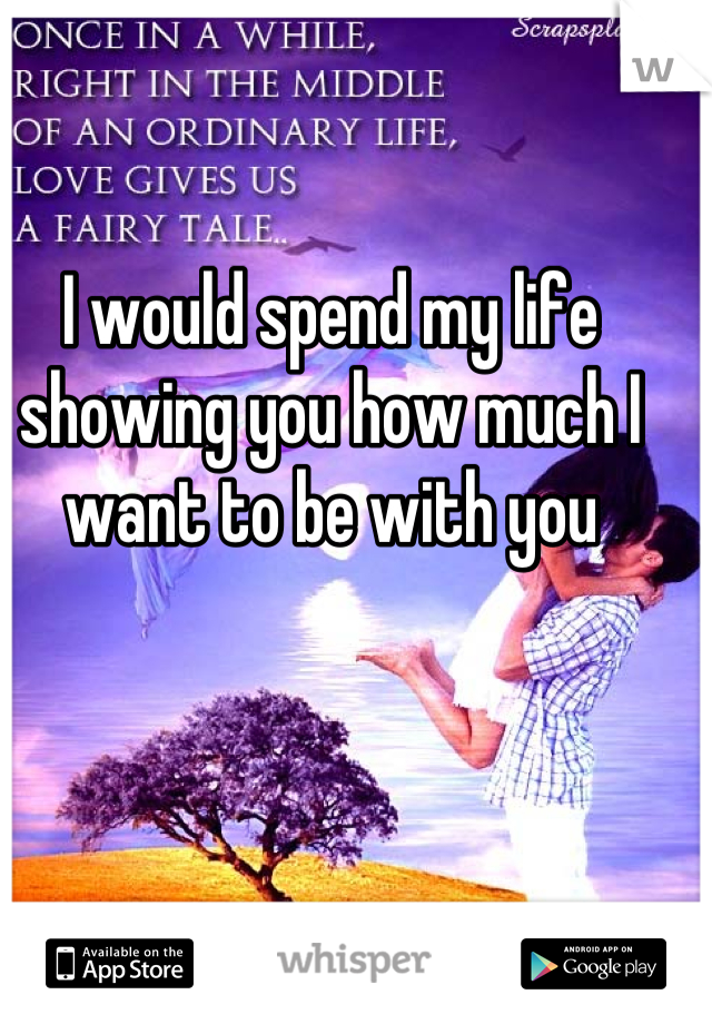 I would spend my life showing you how much I want to be with you