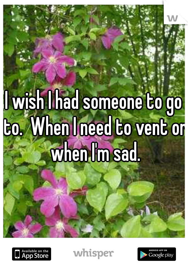 I wish I had someone to go to.  When I need to vent or when I'm sad.
