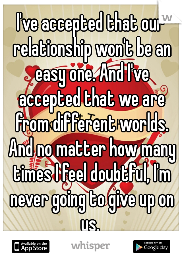 I've accepted that our relationship won't be an easy one. And I've accepted that we are from different worlds. And no matter how many times I feel doubtful, I'm never going to give up on us. 