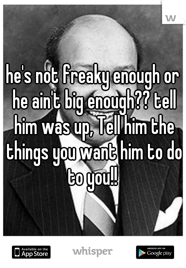 he's not freaky enough or he ain't big enough?? tell him was up, Tell him the things you want him to do to you!! 