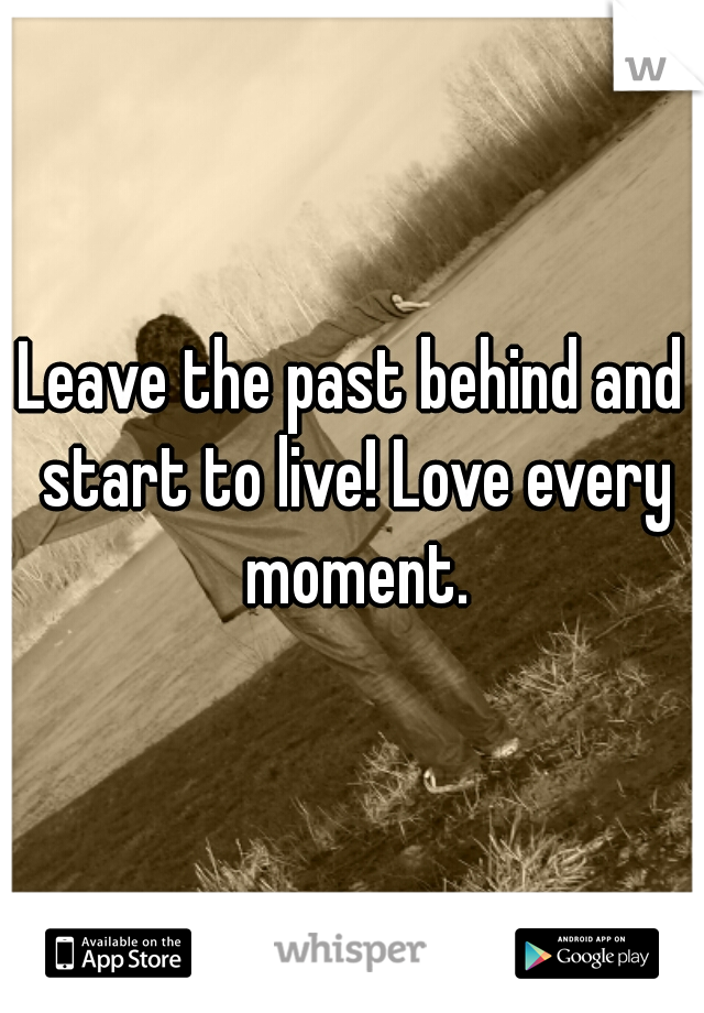 Leave the past behind and start to live! Love every moment.