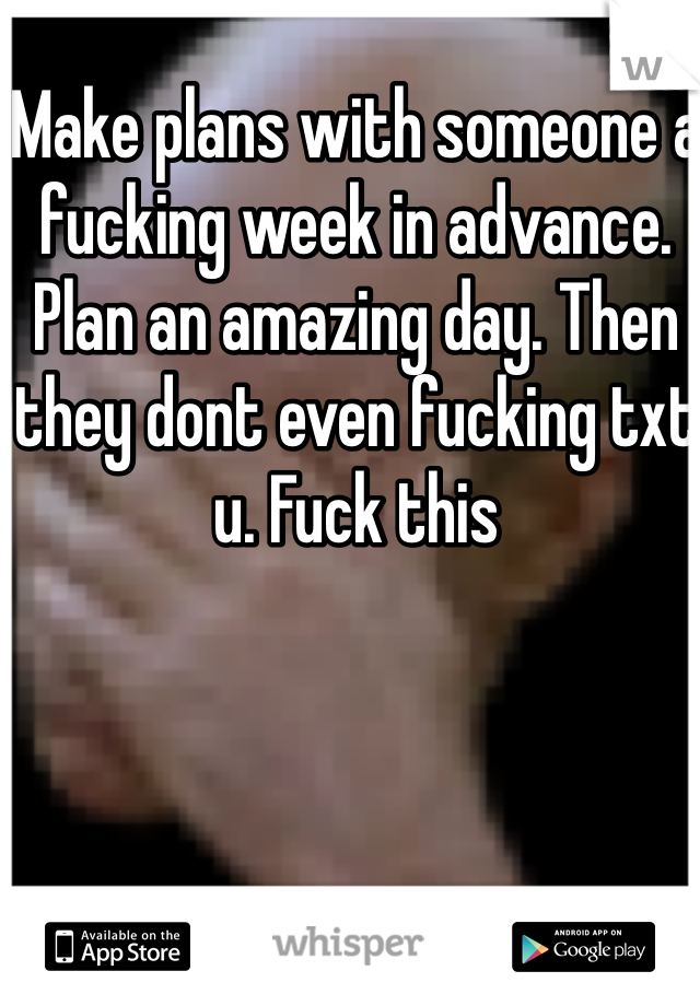 Make plans with someone a fucking week in advance. Plan an amazing day. Then they dont even fucking txt u. Fuck this
