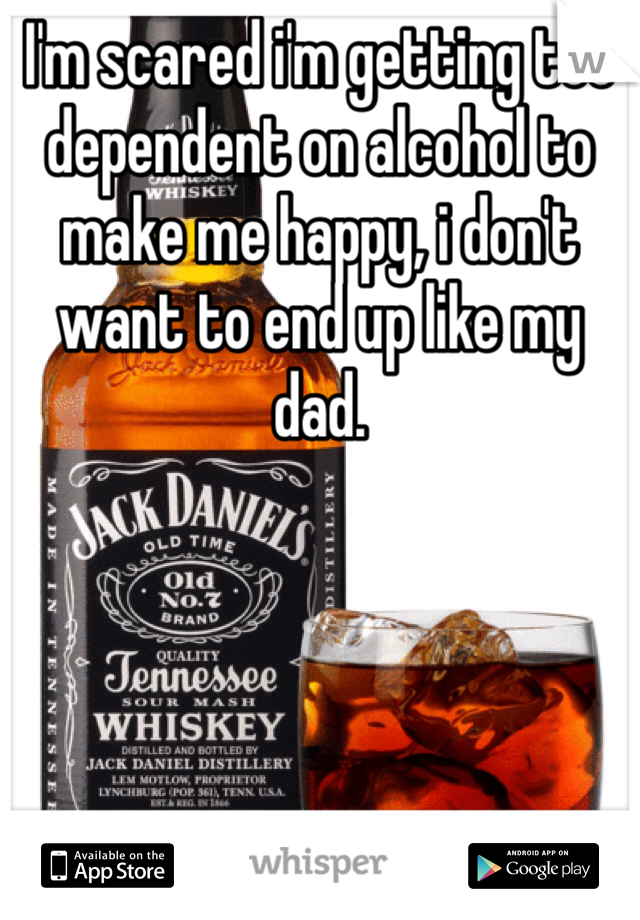 I'm scared i'm getting too dependent on alcohol to make me happy, i don't want to end up like my dad. 