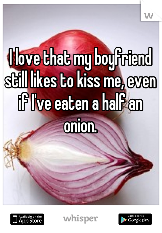 I love that my boyfriend still likes to kiss me, even if I've eaten a half an onion.