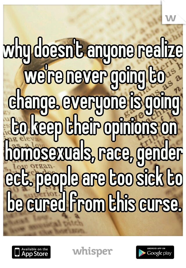 why doesn't anyone realize we're never going to change. everyone is going to keep their opinions on homosexuals, race, gender ect. people are too sick to be cured from this curse.