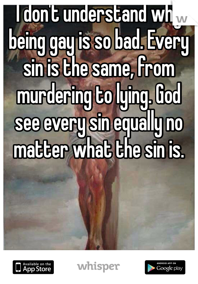 I don't understand why being gay is so bad. Every sin is the same, from murdering to lying. God see every sin equally no matter what the sin is. 