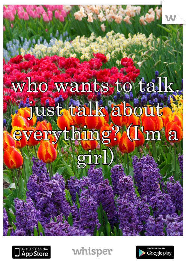 who wants to talk. just talk about everything? (I'm a girl)