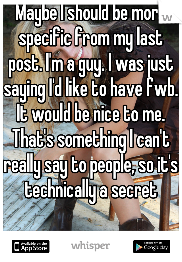 Maybe I should be more specific from my last post. I'm a guy. I was just saying I'd like to have fwb. It would be nice to me. That's something I can't really say to people, so it's technically a secret