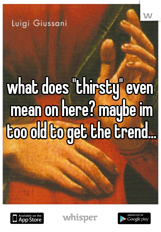 what does "thirsty" even mean on here? maybe im too old to get the trend...