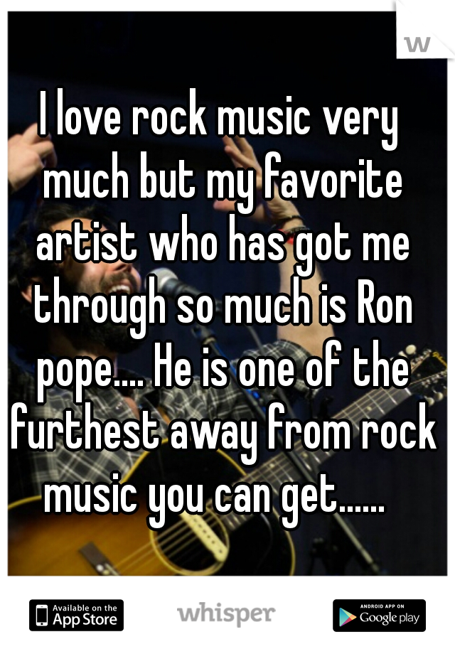 I love rock music very much but my favorite artist who has got me through so much is Ron pope.... He is one of the furthest away from rock music you can get......  