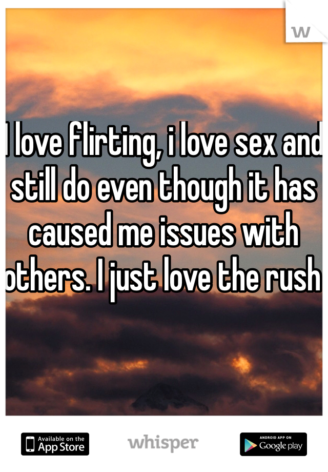 I love flirting, i love sex and still do even though it has caused me issues with others. I just love the rush 