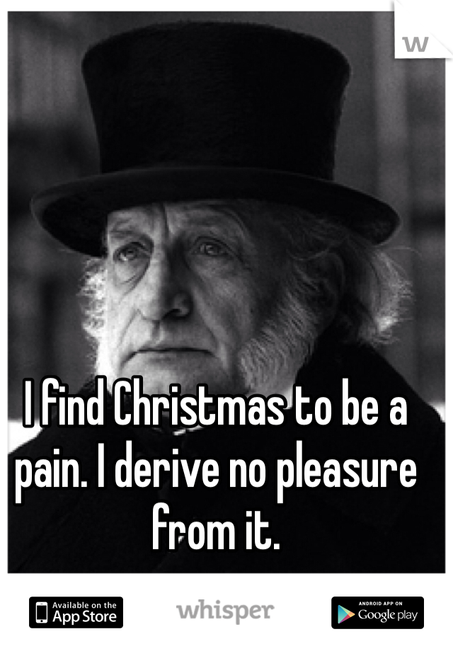 I find Christmas to be a pain. I derive no pleasure from it. 