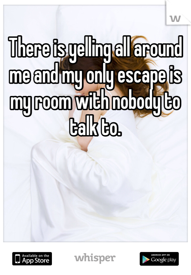There is yelling all around me and my only escape is my room with nobody to talk to. 