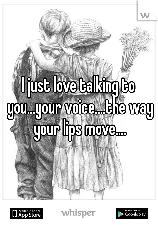 I just love talking to you...your voice....the way your lips move....
