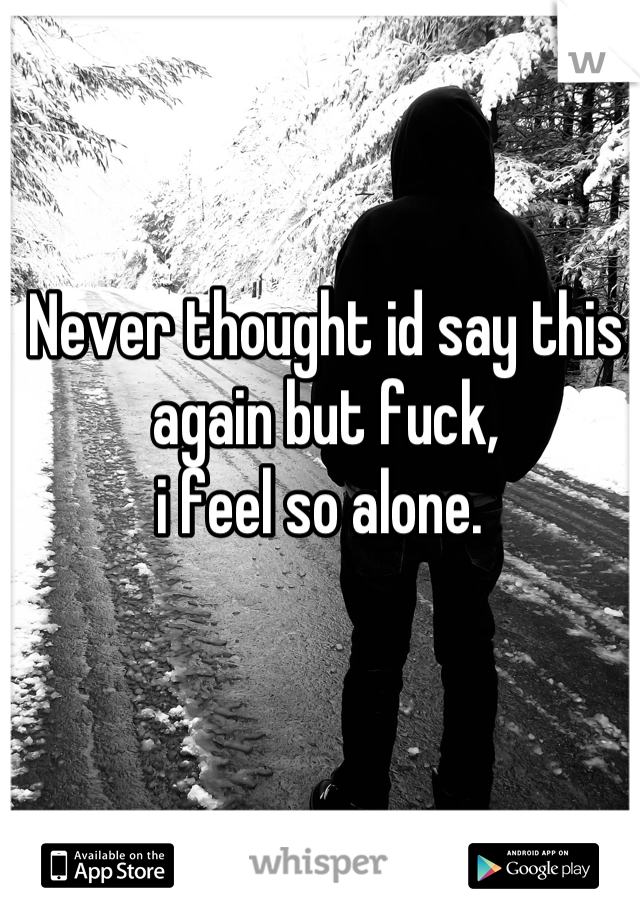 Never thought id say this again but fuck, 
i feel so alone. 