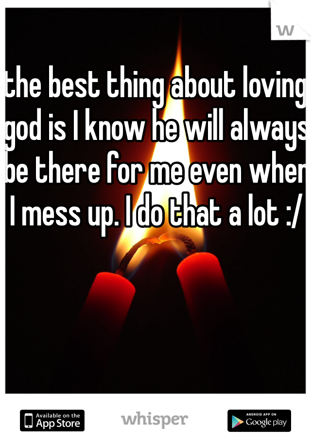 the best thing about loving god is I know he will always be there for me even when I mess up. I do that a lot :/