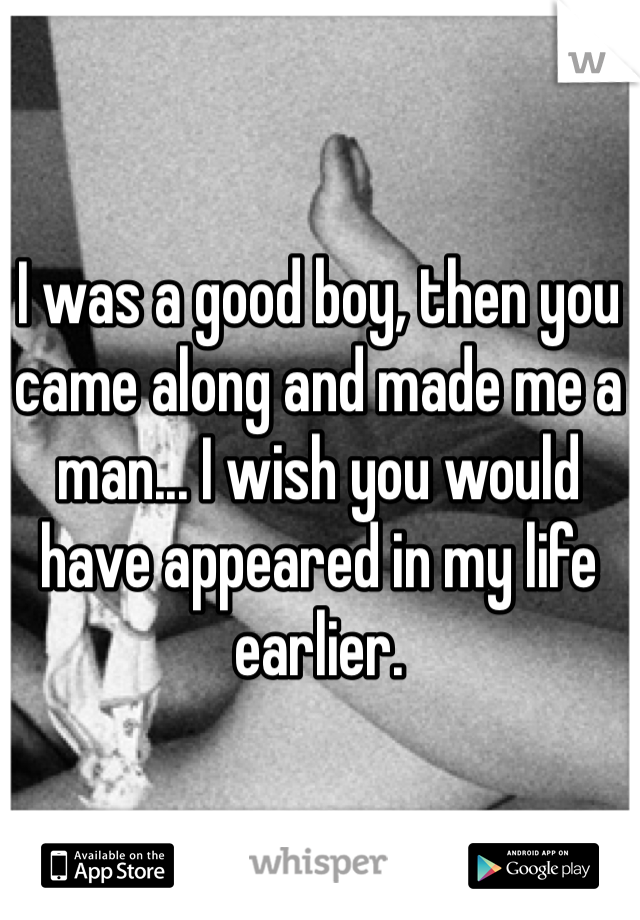 I was a good boy, then you came along and made me a man... I wish you would have appeared in my life earlier.
