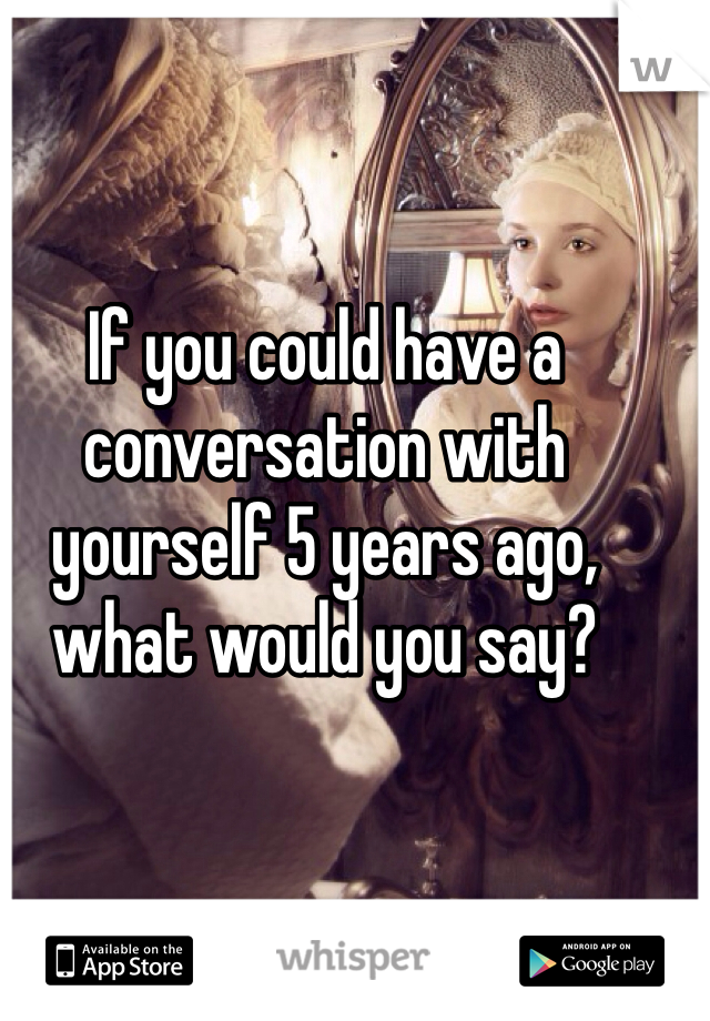 If you could have a conversation with yourself 5 years ago, what would you say?
