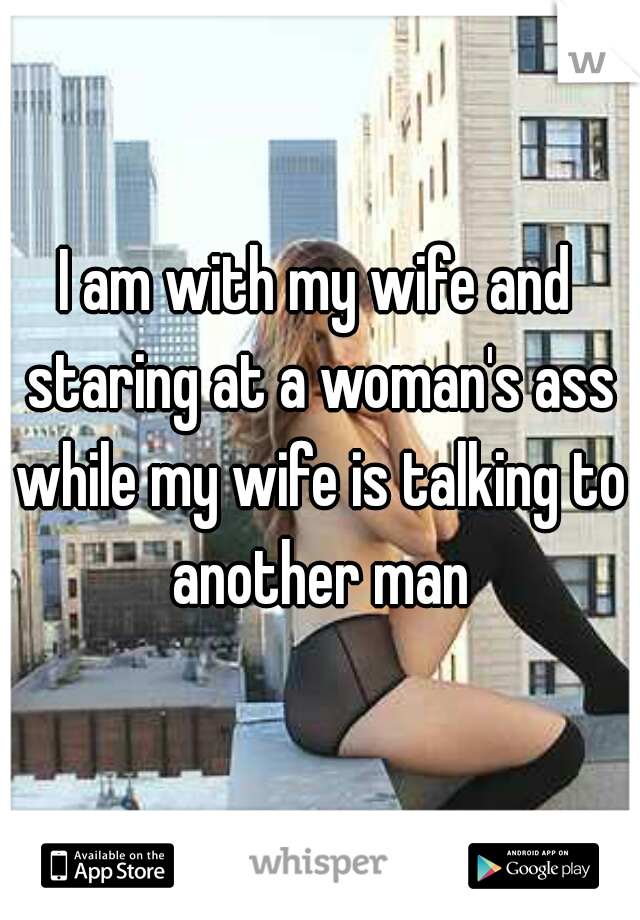 I am with my wife and staring at a woman's ass while my wife is talking to another man