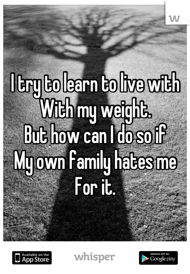 I try to learn to live with 
With my weight.
But how can I do so if
My own family hates me
For it.