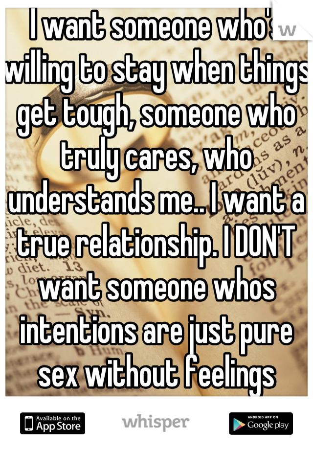 I want someone who's willing to stay when things get tough, someone who truly cares, who understands me.. I want a true relationship. I DON'T want someone whos intentions are just pure sex without feelings