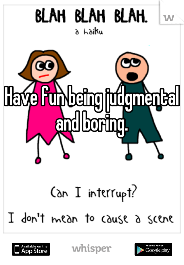Have fun being judgmental and boring.