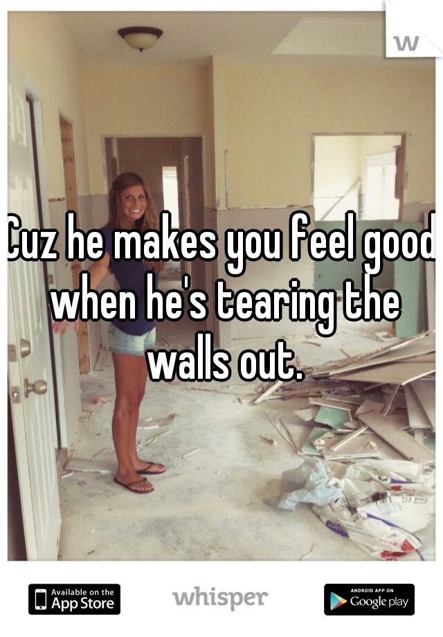 Cuz he makes you feel good when he's tearing the walls out.