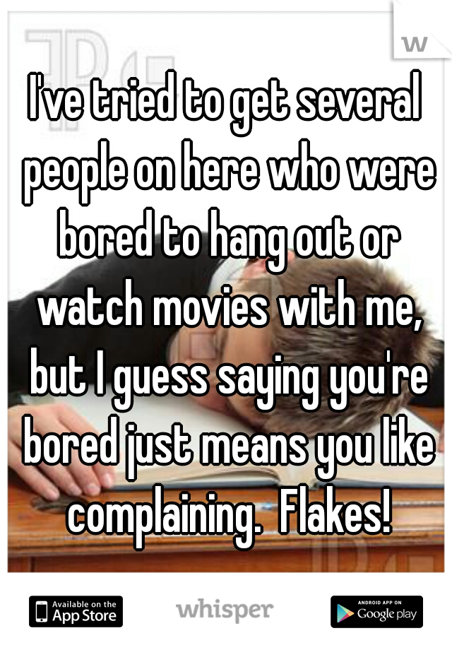 I've tried to get several people on here who were bored to hang out or watch movies with me, but I guess saying you're bored just means you like complaining.  Flakes!