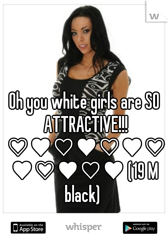 Oh you white girls are SO ATTRACTIVE!!! ♡♥♡♥♡♥♡♥♡♥♡♥ (19 M black)  