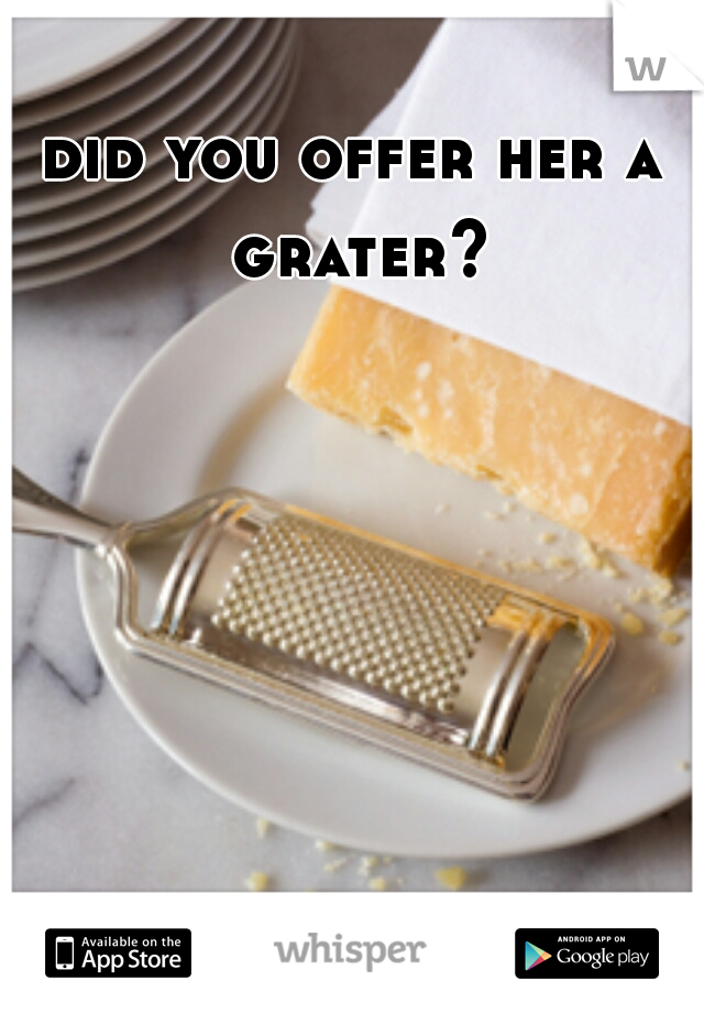 did you offer her a grater?