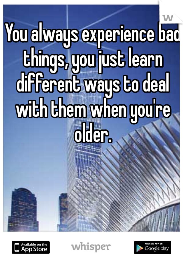 You always experience bad things, you just learn different ways to deal with them when you're older. 