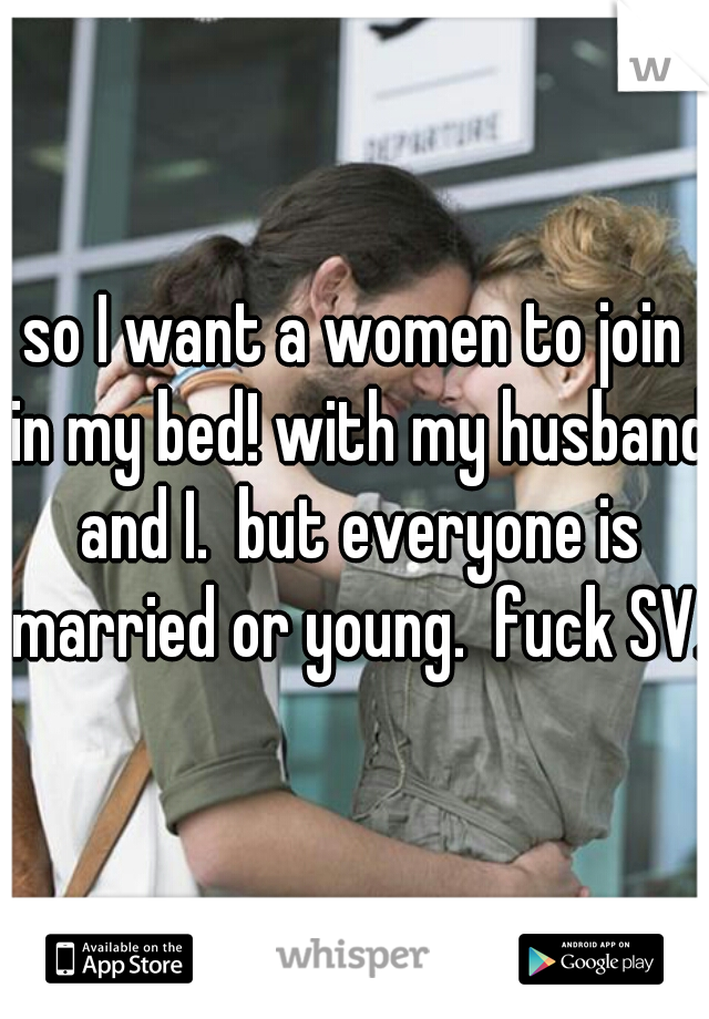 so I want a women to join in my bed! with my husband and I.  but everyone is married or young.  fuck SV. 