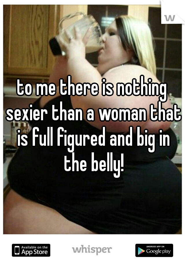 to me there is nothing sexier than a woman that is full figured and big in the belly!