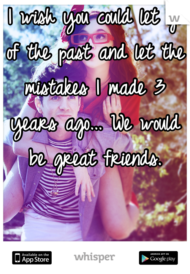 I wish you could let go of the past and let the mistakes I made 3 years ago... We would be great friends.