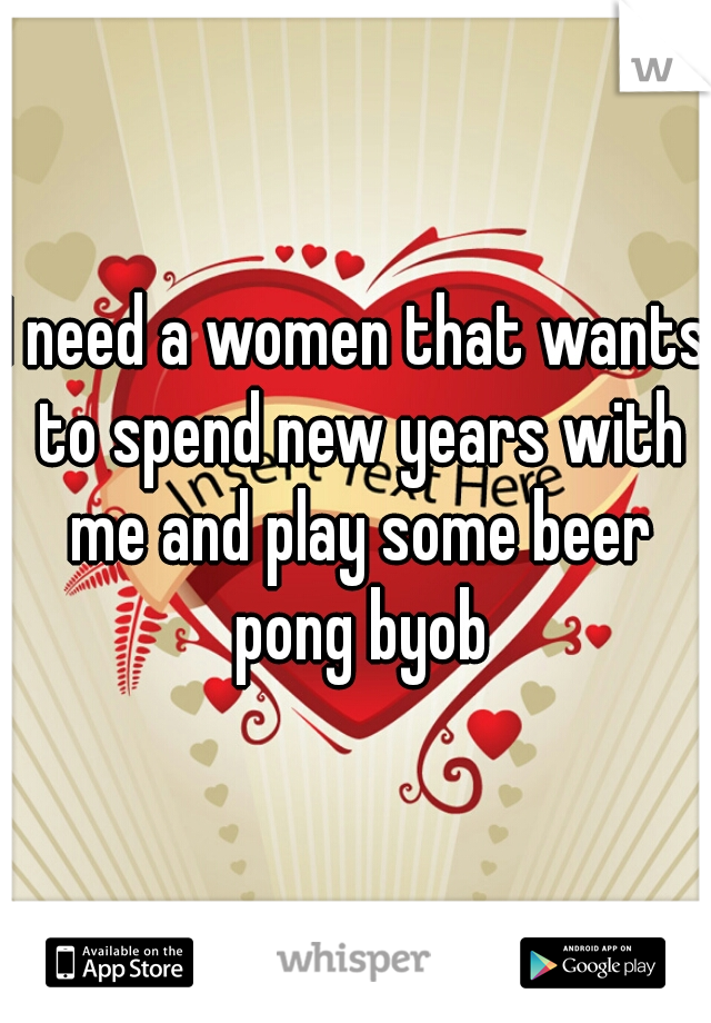 I need a women that wants to spend new years with me and play some beer pong byob
