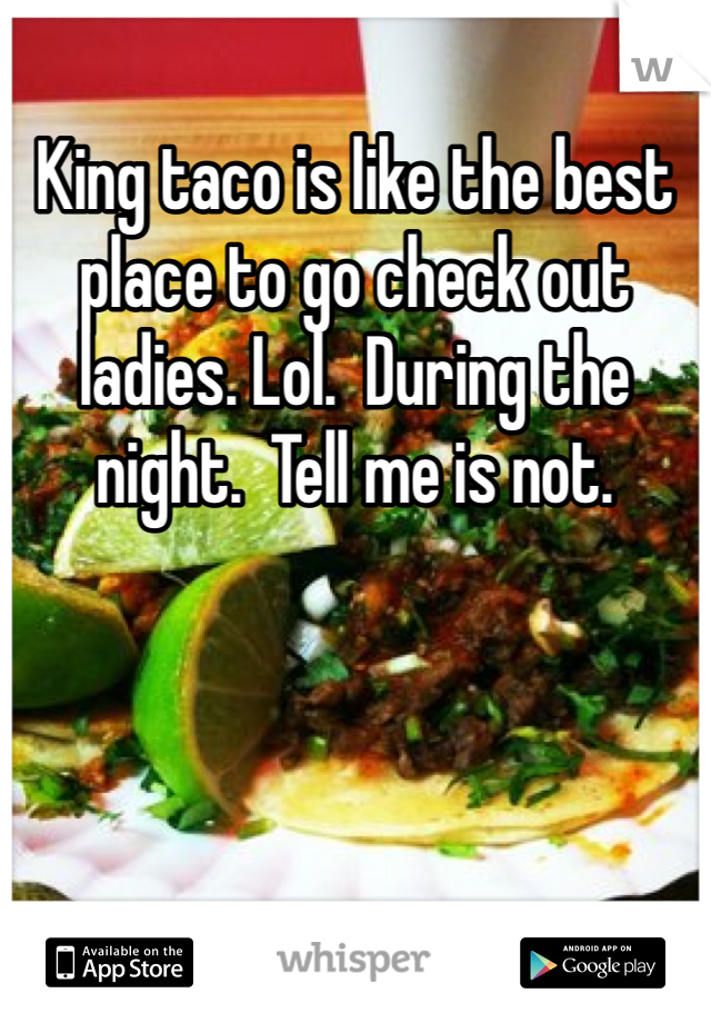 King taco is like the best place to go check out ladies. Lol.  During the night.  Tell me is not.  