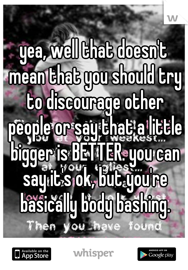 yea, well that doesn't mean that you should try to discourage other people or say that a little bigger is BETTER. you can say it's ok, but you're basically body bashing.